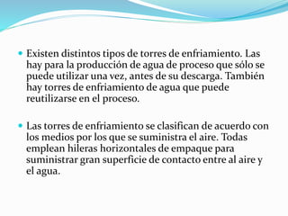  Existen distintos tipos de torres de enfriamiento. Las 
hay para la producción de agua de proceso que sólo se 
puede utilizar una vez, antes de su descarga. También 
hay torres de enfriamiento de agua que puede 
reutilizarse en el proceso. 
 Las torres de enfriamiento se clasifican de acuerdo con 
los medios por los que se suministra el aire. Todas 
emplean hileras horizontales de empaque para 
suministrar gran superficie de contacto entre al aire y 
el agua. 
 