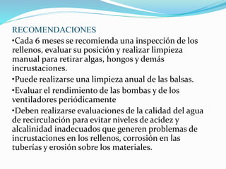 RECOMENDACIONES 
•Cada 6 meses se recomienda una inspección de los 
rellenos, evaluar su posición y realizar limpieza 
manual para retirar algas, hongos y demás 
incrustaciones. 
•Puede realizarse una limpieza anual de las balsas. 
•Evaluar el rendimiento de las bombas y de los 
ventiladores periódicamente 
•Deben realizarse evaluaciones de la calidad del agua 
de recirculación para evitar niveles de acidez y 
alcalinidad inadecuados que generen problemas de 
incrustaciones en los rellenos, corrosión en las 
tuberías y erosión sobre los materiales. 
 