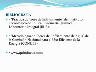 BIBLIOGRAFIA 
 • “Práctica de Torre de Enfriamiento” del Instituto 
Tecnológico de Toluca, Ingeniería Química, 
Laboratorio Integral (Iii-B). 
 • “Metodología de Torres de Enfriamiento de Agua” de 
la Comisión Nacional para el Uso Eficiente de la 
Energía (CONUEE). 
 • www.quiminews.com 
 