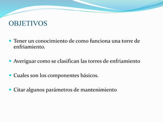 OBJETIVOS 
 Tener un conocimiento de como funciona una torre de 
enfriamiento. 
 Averiguar como se clasifican las torres de enfriamiento 
 Cuales son los componentes básicos. 
 Citar algunos parámetros de mantenimiento 
 