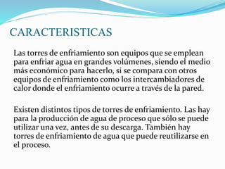 CARACTERISTICAS 
Las torres de enfriamiento son equipos que se emplean 
para enfriar agua en grandes volúmenes, siendo el medio 
más económico para hacerlo, si se compara con otros 
equipos de enfriamiento como los intercambiadores de 
calor donde el enfriamiento ocurre a través de la pared. 
Existen distintos tipos de torres de enfriamiento. Las hay 
para la producción de agua de proceso que sólo se puede 
utilizar una vez, antes de su descarga. También hay 
torres de enfriamiento de agua que puede reutilizarse en 
el proceso. 
 