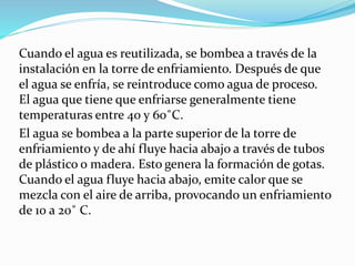 Cuando el agua es reutilizada, se bombea a través de la 
instalación en la torre de enfriamiento. Después de que 
el agua se enfría, se reintroduce como agua de proceso. 
El agua que tiene que enfriarse generalmente tiene 
temperaturas entre 40 y 60˚C. 
El agua se bombea a la parte superior de la torre de 
enfriamiento y de ahí fluye hacia abajo a través de tubos 
de plástico o madera. Esto genera la formación de gotas. 
Cuando el agua fluye hacia abajo, emite calor que se 
mezcla con el aire de arriba, provocando un enfriamiento 
de 10 a 20˚ C. 
 