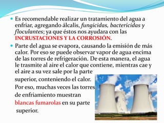  Es recomendable realizar un tratamiento del agua a 
enfriar, agregando álcalis, fungicidas, bactericidas y 
floculantes; ya que éstos nos ayudara con las 
INCRUSTACIONES Y LA CORROSIÓN. 
 Parte del agua se evapora, causando la emisión de más 
calor. Por eso se puede observar vapor de agua encima 
de las torres de refrigeración. De esta manera, el agua 
le trasmite al aire el calor que contiene, mientras cae y 
el aire a su vez sale por la parte 
superior, conteniendo el calor. 
Por eso, muchas veces las torres 
de enfriamiento muestran 
blancas fumarolas en su parte 
superior. 
 