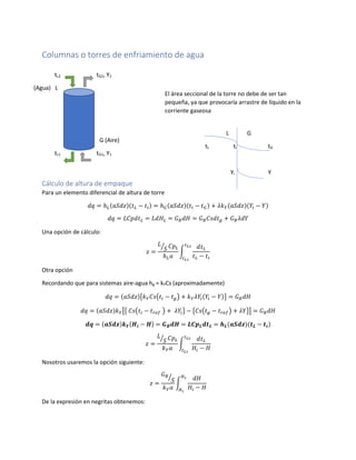 Columnas o torres de enfriamiento de agua
Cálculo de altura de empaque
Para un elemento diferencial de altura de torre
𝑑𝑞 = ℎ 𝐿(𝑎𝑆𝑑𝑧)(𝑡 𝐿 − 𝑡𝑖) = ℎ 𝐺(𝑎𝑆𝑑𝑧)(𝑡𝑖 − 𝑡 𝐺) + 𝜆𝑘 𝑌(𝑎𝑆𝑑𝑧)(𝑌𝑖 − 𝑌)
𝑑𝑞 = 𝐿𝐶𝑝𝑑𝑡 𝐿 = 𝐿𝑑𝐻𝐿 = 𝐺 𝐵 𝑑𝐻 = 𝐺 𝐵 𝐶𝑠𝑑𝑡 𝑔 + 𝐺 𝐵 𝜆𝑑𝑌
Una opción de cálculo:
𝑧 =
𝐿
𝑆⁄ 𝐶𝑝 𝐿
ℎ 𝐿 𝑎
∫
𝑑𝑡 𝐿
𝑡 𝐿 − 𝑡𝑖
𝑡 𝐿2
𝑡 𝐿1
Otra opción
Recordando que para sistemas aire-agua hg = kYCs (aproximadamente)
𝑑𝑞 = (𝑎𝑆𝑑𝑧){𝑘 𝑌 𝐶𝑠(𝑡𝑖 − 𝑡 𝑔) + 𝑘 𝑌 𝜆𝑌𝑖(𝑌𝑖 − 𝑌)} = 𝐺 𝐵 𝑑𝐻
𝑑𝑞 = (𝑎𝑆𝑑𝑧)𝑘 𝑌[{ 𝐶𝑠(𝑡𝑖 − 𝑡 𝑟𝑒𝑓 ) + 𝜆𝑌𝑖} − {𝐶𝑠(𝑡 𝑔 − 𝑡 𝑟𝑒𝑓) + 𝜆𝑌}] = 𝐺 𝐵 𝑑𝐻
𝒅𝒒 = (𝒂𝑺𝒅𝒛)𝒌 𝒀{𝑯𝒊 − 𝑯} = 𝑮 𝑩 𝒅𝑯 = 𝑳𝑪𝒑 𝑳 𝒅𝒕 𝑳 = 𝒉 𝑳(𝒂𝑺𝒅𝒛)(𝒕 𝑳 − 𝒕𝒊)
𝑧 =
𝐿
𝑆⁄ 𝐶𝑝 𝐿
𝑘 𝑌 𝑎
∫
𝑑𝑡 𝐿
𝐻𝑖 − 𝐻
𝑡 𝐿2
𝑡 𝐿1
Nosotros usaremos la opción siguiente:
𝑧 =
𝐺 𝐵
𝑆⁄
𝑘 𝑌 𝑎
∫
𝑑𝐻
𝐻𝑖 − 𝐻
𝐻2
𝐻1
De la expresión en negritas obtenemos:
El área seccional de la torre no debe de ser tan
pequeña, ya que provocaría arrastre de líquido en la
corriente gaseosa
tL2 tG2, Y2
(Agua) L
G (Aire)
tL1 tG1, Y1
L G
tL ti tG
Yi Y
 