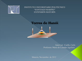 INSTITUTO UNIVERSITARIO POLITÉCNICO
        “SANTIAGO MARIÑO”
        EXTENSIÓN MATURÍN




     Torres de Hanói




                               Autor (a): Coello, Carla
                  Profesora: María de Lourdes Aguilera



      Maturín, Noviembre de 2012
 