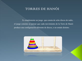 TORRES DE HANÓI

          Es simplemente un juego que consta de ocho discos de radio,
el juego consiste en pensar que cada movimiento de la Torre de Hanói
produce una configuración diferente de discos, o un estado distinto.
 