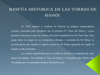 RESEÑA HISTORICA DE LAS TORRES DE
             HANÓI

         En 1883 empezó a venderse en Francia un antiguo rompecabezas
oriental, rescatado para Occidente por el profesor N. Claus (de Siam) y cuyas
primeras referencias eran los escritos del ilustre mandarín Fer-Fer-Tam-Tam. Este
juego tiene su origen en un monasterio tibetano, y consistía de 64 fichas, la
leyenda decía que cuando se lograra mover las 64 fichas siguiendo las reglas el
mundo se iba a terminar.
         La versión simplificada que se vendía en Francia se componía de ocho
discos de madera. En realidad, la Torre de Hanói y la leyenda india habían sido
inventadas por el matemático francés Édouard Lucas.
 
