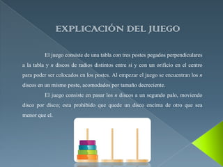 EXPLICACIÓN DEL JUEGO

          El juego consiste de una tabla con tres postes pegados perpendiculares
a la tabla y n discos de radios distintos entre si y con un orificio en el centro
para poder ser colocados en los postes. Al empezar el juego se encuentran los n
discos en un mismo poste, acomodados por tamaño decreciente.
          El juego consiste en pasar los n discos a un segundo palo, moviendo
disco por disco; esta prohibido que quede un disco encima de otro que sea
menor que el.
 