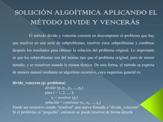SOLUCIÓN ALGOÍTMICA APLICANDO EL
     MÉTODO DIVIDE Y VENCERÁS
         El método divide y vencerás consiste en descomponer el problema que hay
que resolver en una serie de subproblemas, resolver estos subproblemas y combinar
después los resultados para obtener la solución del problema original. Lo importante
es que los subproblemas son del mismo tipo que el problema original, pero de menor
tamaño, y se resuelven usando la misma técnica. De esta forma, el método se expresa
de manera natural mediante un algoritmo recursivo, cuyo esquemas general es:

divide_venceras (p: problema)
                    dividir (p, p1, p2, ..., pk)
                    para i = 1, 2, ..., k
                        si = resolver (pi)
                    solución = combinar (s1, s2, ..., sk)
Puede ser recursivo siendo “resolver” una nueva llamada a “divide_venceras”
Si el problema es “pequeño”, entonces se puede resolver de forma directa
 