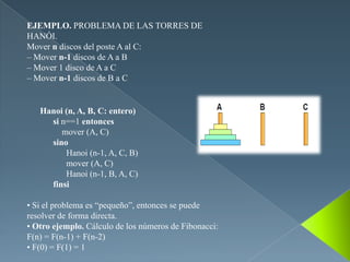 EJEMPLO. PROBLEMA DE LAS TORRES DE
HANÓI.
Mover n discos del poste A al C:
– Mover n-1 discos de A a B
– Mover 1 disco de A a C
– Mover n-1 discos de B a C


   Hanoi (n, A, B, C: entero)
     si n==1 entonces
        mover (A, C)
     sino
         Hanoi (n-1, A, C, B)
         mover (A, C)
         Hanoi (n-1, B, A, C)
     finsi

• Si el problema es “pequeño”, entonces se puede
resolver de forma directa.
• Otro ejemplo. Cálculo de los números de Fibonacci:
F(n) = F(n-1) + F(n-2)
• F(0) = F(1) = 1
 