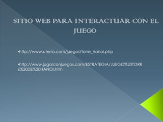 SITIO WEB PARA INTERACTUAR CON EL
              JUEGO

•http://www.uterra.com/juegos/torre_hanoi.php


•http://www.jugarconjuegos.com/ESTRATEGIA/JUEGO%20TORR
E%20DE%20HANOI.htm
 