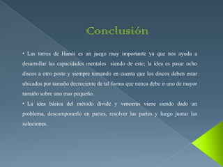 • Las torres de Hanói es un juego muy importante ya que nos ayuda a
desarrollar las capacidades mentales siendo de este; la idea es pasar ocho
discos a otro poste y siempre tomando en cuenta que los discos deben estar
ubicados por tamaño decreciente de tal forma que nunca debe ir uno de mayor
tamaño sobre uno mas pequeño.
• La idea básica del método divide y vencerás viene siendo dado un
problema, descomponerlo en partes, resolver las partes y luego juntar las
soluciones.
 