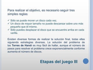 Para realizar el objetivo, es necesario seguir tres
simples reglas:
 Sólo se puede mover un disco cada vez.
 Un disco de mayor tamaño no puede descansar sobre uno más
pequeño que él mismo.
 Sólo puedes desplazar el disco que se encuentre arriba en cada
varilla.
Existen diversas formas de realizar la solución final, todas ellas
siguiendo estrategias diversas. La solución del problema de
las Torres de Hanói es muy fácil de hallar, aunque el número de
pasos para resolver el problema crece exponencialmente conforme
aumenta el número de discos.
 