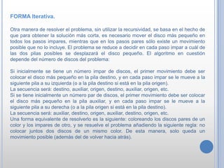 FORMA Iterativa.
Otra manera de resolver el problema, sin utilizar la recursividad, se basa en el hecho de
que para obtener la solución más corta, es necesario mover el disco más pequeño en
todos los pasos impares, mientras que en los pasos pares sólo existe un movimiento
posible que no lo incluye. El problema se reduce a decidir en cada paso impar a cuál de
las dos pilas posibles se desplazará el disco pequeño. El algoritmo en cuestión
depende del número de discos del problema:
Si inicialmente se tiene un número impar de discos, el primer movimiento debe ser
colocar el disco más pequeño en la pila destino, y en cada paso impar se le mueve a la
siguiente pila a su izquierda (o a la pila destino si está en la pila origen).
La secuencia será: destino, auxiliar, origen, destino, auxiliar, origen, etc.
Si se tiene inicialmente un número par de discos, el primer movimiento debe ser colocar
el disco más pequeño en la pila auxiliar, y en cada paso impar se le mueve a la
siguiente pila a su derecha (o a la pila origen si está en la pila destino).
La secuencia será: auxiliar, destino, origen, auxiliar, destino, origen, etc.
Una forma equivalente de resolverlo es la siguiente: coloreando los discos pares de un
color y los impares de otro, y se resuelve el problema añadiendo la siguiente regla: no
colocar juntos dos discos de un mismo color. De esta manera, solo queda un
movimiento posible (además del de volver hacia atrás).
 