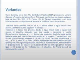 Variantes
Henry Dudeney en su libro The Canterbury Puzzles (1907) propuso una variante
(llamada «Problema del almojarife» o The reve's puzzle) que usa cuatro agujas en
lugar de tres.2 En 1939, J. S. Frame y B. M. Stewart propusieron —en forma
independiente— un algoritmo que resuelve el problema, dado un parámetro i:
Trasladar recursivamente una pila de n – i discos, desde la aguja inicial a otra
auxiliar, usando las cuatro agujas en el proceso.
Trasladar la i discos más grandes, desde la aguja inicial hacia la aguja final,
usando el algoritmo estándar para tres agujas e ignorando la cuarta.
Recursivamente trasladar la n – i discos más pequeños, desde la aguja auxiliar
hacia la aguja final, usando las cuatro agujas en el proceso. Y demostraron que,
si n es igual al número triangular tú, la elección óptima para i es justamente k, y
si tk – 1 < n < tk, tanto k – 1 como k lo son. Nótese que se está hablando del valor
óptimo para este algoritmo particular; encontrar el número mínimo de movimientos
en el caso general es, todavía, una cuestión abierta. Sin embargo, para n menor o
igual a 30 discos se ha verificado que el algoritmo de Frame-Stewart es,
efectivamente, óptimo.3
 