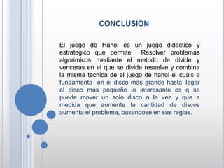 CONCLUSIÓN
El juego de Hanoi es un juego didactico y
estrategico que permite Resolver problemas
algorimicos mediante el metodo de divide y
venceras en el que se divide resuelve y combina
la misma tecnica de el juego de hanoi el cuals e
fundamenta en el disco mas grande hasta llegar
al disco más pequeño lo interesante es q se
puede mover un solo disco a la vez y que a
medida que aumente la cantidad de discos
aumenta el problema, basandose en sus reglas.
 