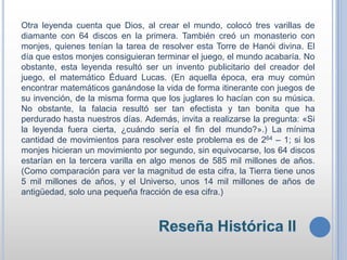 Otra leyenda cuenta que Dios, al crear el mundo, colocó tres varillas de
diamante con 64 discos en la primera. También creó un monasterio con
monjes, quienes tenían la tarea de resolver esta Torre de Hanói divina. El
día que estos monjes consiguieran terminar el juego, el mundo acabaría. No
obstante, esta leyenda resultó ser un invento publicitario del creador del
juego, el matemático Éduard Lucas. (En aquella época, era muy común
encontrar matemáticos ganándose la vida de forma itinerante con juegos de
su invención, de la misma forma que los juglares lo hacían con su música.
No obstante, la falacia resultó ser tan efectista y tan bonita que ha
perdurado hasta nuestros días. Además, invita a realizarse la pregunta: «Si
la leyenda fuera cierta, ¿cuándo sería el fin del mundo?».) La mínima
cantidad de movimientos para resolver este problema es de 264 – 1; si los
monjes hicieran un movimiento por segundo, sin equivocarse, los 64 discos
estarían en la tercera varilla en algo menos de 585 mil millones de años.
(Como comparación para ver la magnitud de esta cifra, la Tierra tiene unos
5 mil millones de años, y el Universo, unos 14 mil millones de años de
antigüedad, solo una pequeña fracción de esa cifra.)
 