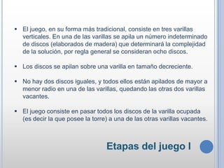  El juego, en su forma más tradicional, consiste en tres varillas
verticales. En una de las varillas se apila un número indeterminado
de discos (elaborados de madera) que determinará la complejidad
de la solución, por regla general se consideran ocho discos.
 Los discos se apilan sobre una varilla en tamaño decreciente.
 No hay dos discos iguales, y todos ellos están apilados de mayor a
menor radio en una de las varillas, quedando las otras dos varillas
vacantes.
 El juego consiste en pasar todos los discos de la varilla ocupada
(es decir la que posee la torre) a una de las otras varillas vacantes.
 