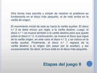 Otra forma mas sencilla y simple de resolver el problema se
fundamenta en el disco más pequeño, el de más arriba en la
varilla de origen.
El movimiento inicial de este es hacia la varilla auxiliar. El disco
n.o 2 se debe mover, por regla, a la varilla destino. Luego, el
disco n.o 1 se mueve también a la varilla destino para que quede
sobre el disco n.o 2. A continuación, se mueve el disco que sigue
de la varilla origen, en este caso el disco n.o 3, y se coloca en la
varilla auxiliar. Finalmente, el disco n.o 1 regresa de la
varilla destino a la origen (sin pasar por la auxiliar), y así
sucesivamente. Es decir, el truco está en el disco más pequeño.
 