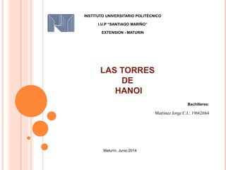 LAS TORRES
DE
HANOI
Bachilleres:
Martinez Jorge C.I.: 19662664
INSTITUTO UNIVERSITARIO POLITÈCNICO
I.U.P “SANTIAGO MARIÑO”
EXTENSION - MATURIN
Maturín, Junio 2014
 