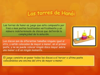 Las torres de hanoi es juego que esta compuesto por
tres o mas postes localizados verticalmente y un
número indeterminado de discos que definirán la
complejidad de la solución.
Los discos son de diferentes tamaños ninguno igual al
otro, y están colocados de mayor a menor, en el primer
poste, y no se puede colocar ningún disco mayor sobre
uno menor a él en ningún momento.
El juego consiste en pasar todos los discos a el tercer o ultimo poste
colocándolos uno encima del otro de mayor a menor.
 