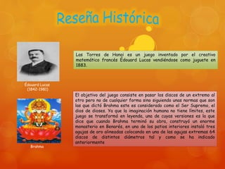 Las Torres de Hanoi es un juego inventado por el creativo
matemático francés Édouard Lucas vendiéndose como juguete en
1883.
El objetivo del juego consiste en pasar los discos de un extremo al
otro pero no de cualquier forma sino siguiendo unas normas que son
las que dictó Brahma este es considerado como el Ser Supremo, el
dios de dioses. Ya que la imaginación humana no tiene límites, este
juego se transformó en leyenda, una de cuyas versiones es la que
dice que cuando Brahma terminó su obra, construyó un enorme
monasterio en Benarés, en uno de los patios interiores instaló tres
agujas de oro alineadas colocando en una de las agujas extremas 64
discos de distintos diámetros tal y como se ha indicado
anteriormente
Brahma
Édouard Lucas
(1842-1981)
 