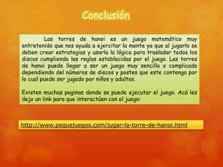 Conclusión
Las torres de hanoi es un juego matemático muy
entretenido que nos ayuda a ejercitar la mente ya que al jugarlo se
deben crear estrategias y usarla la lógica para trasladar todos los
discos cumpliendo las reglas establecidas por el juego. Las torres
de hanoi puede llegar a ser un juego muy sencillo o complicado
dependiendo del números de discos y postes que este contenga por
lo cual puede ser jugado por niños y adultos.
Existen muchas paginas donde se puede ejecutar el juego. Acá les
dejo un link para que interactúen con el juego:
http://www.pequejuegos.com/jugar-la-torre-de-hanoi.html
 