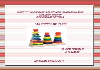 INSTITUTO UNIVERSITARIO POLITÉCNICO “SANTIAGO MARIÑO”
EXTENSIÓN MATURÍN
INGENIERÍA DE SISTEMAS
LAS TORRES DE HANOI
MATURIN ENERO 2017
JAVIER GUZMAN
V-11340907
 