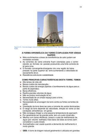 10
Figura 2.13 – Torre de tiragem natural auxiliada por ventiladores (Fonte: http://spxcooling.com/images/fd-p02-
b.jpg).
A FORMA HIPERBÓLICA DA TORRE É EXPLICADA POR VÁRIAS
RAZÕES
Mais enchimentos e áreas de transferência de calor podem ser
montadas na base;
As correntes de vento entrante ficam orientadas para o centro
(devido ao formato da parede) produzindo uma forte corrente de
ar para cima;
O formato convergente-divergente cria uma região de baixa
pressão na parte superior da torre aumentando a velocidade do
escoamento de ar;
Resistência estrutural e estabilidade.
COMO PRINCIPAIS CARACTERÍSTICAS DESTA TORRE, TEMOS
Alto tempo de vida útil;
Baixos custos de manutenção;
Baixos custos de energia (apenas o bombeamento da água para a
parte de aspersão);
Baixa eficiência;
Resfria grandes volumes de água;
Não se produz recirculação do ar;
Necessidade de um amplo espaço para a torre;
Torres muito altas;
Necessidade de ancoragem da torre contra os fortes correntes de
vento;
Orientação da torre deve ser para a corrente de ventos dominantes;
O range da torre depende da velocidade, direção do vento (e das
condições atmosféricas em geral);
Não consegue chegar a uma pequena temperatura de approach;
Por geralmente ser de grande porte, tem um custo inicial alto;
Mesmo com baixa eficiência, possui o custo de resfriamento da
água (por volume resfriado) mais baixo de todas as torres (sem
considerar o custo inicial);
Aconselhada a ser usada quando a demanda de resfriamento é
muito grande.
 OBS: A torre de tiragem natural geralmente é utilizada em grandes
 