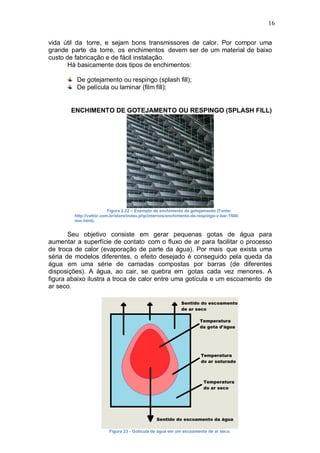 16
vida útil da torre, e sejam bons transmissores de calor. Por compor uma
grande parte da torre, os enchimentos devem ser de um material de baixo
custo de fabricação e de fácil instalação.
Há basicamente dois tipos de enchimentos:
De gotejamento ou respingo (splash fill);
De película ou laminar (film fill);
ENCHIMENTO DE GOTEJAMENTO OU RESPINGO (SPLASH FILL)
Figura 2.22 – Exemplo de enchimento de gotejamento (Fonte:
http://vettor.com.br/store/index.php/internos/enchimento-de-respingo-v-bar-1500-
mm.html).
Seu objetivo consiste em gerar pequenas gotas de água para
aumentar a superfície de contato com o fluxo de ar para facilitar o processo
de troca de calor (evaporação de parte da água). Por mais que exista uma
séria de modelos diferentes, o efeito desejado é conseguido pela queda da
água em uma série de camadas compostas por barras (de diferentes
disposições). A água, ao cair, se quebra em gotas cada vez menores. A
figura abaixo ilustra a troca de calor entre uma gotícula e um escoamento de
ar seco.
Figura 23 - Gotícula de água em um escoamento de ar seco.
 