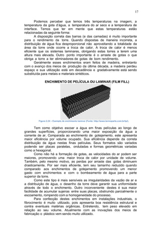 17
Podemos perceber que temos três temperaturas na imagem, a
temperatura da gota d’água, a temperatura do ar seco e a temperatura de
interface. Temos que ter em mente que estas temperaturas estão
relacionadas da seguinte forma:
A disposição correta das barras (e das camadas) é muito importante
para o rendimento da torre. Quando dispostas de maneira incorreta, a
distribuição de água fica desproporcional não aproveitando a totalidade da
área da torre onde ocorre a troca de calor. A troca de calor é menos
eficiente que os sistemas laminares, obrigando estas torres a terem uma
altura mais elevada. Outro ponto importante é o arraste de gotas o que
obriga a torre a ter eliminadores de gotas de bom rendimento.
Geralmente esses enchimentos eram feitos de madeira, entretanto
com o avanço dos meios de produção da última década, a madeira perdeu
espaço e sua utilização está em decadência e gradativamente está sendo
substituída para metais e materiais sintéticos.
ENCHIMENTO DE PELÍCULA OU LAMINAR (FILM FILL)
Figura 2.24 – Exemplo de enchimento laminar (Fonte: http://www.termoparts.com.br/tp/).
Tem como objetivo escoar a água em finas películas ao longo de
grandes superfícies, proporcionando uma maior exposição da água a
corrente de ar. Comparada ao enchimento de gotejamento, este apresenta
maior eficiência por volume ocupado. Sua eficiência depende da correta
distribuição da água nestas finas películas. Seus formatos são variados
podendo ser placas paralelas, onduladas e formas geométricas variadas
como a hexagonal.
Como não há a formação de gotas, as velocidades do ar podem ser
maiores, promovendo uma maior troca de calor por unidade de volume.
Também, pelo mesmo motivo, as perdas por arraste das gotas diminuem
drasticamente. Por ser mais eficiente, tem seu tamanho reduzido quando
comparado aos enchimentos de gotejamento promovendo um menor
gasto com enchimentos e com o bombeamento de água para a parte
superior da torre.
Como este tipo é mais sensíveis as irregularidades da vazão de ar e
a distribuição de água, o desenho da torre deve garantir sua uniformidade
através de todo o enchimento. Outro inconveniente destes é sua maior
facilidade de acumular sujeiras entre suas placas, obstruindo parcialmente o
escoamento, rompendo com a homogeneidade do processo.
Para confecção destes enchimentos em instalações industriais, o
fibrocimento é muito utilizado, pois apresenta boa resistência estrutural e
contra eventuais matérias orgânicas. Entretendo, tem peso elevado em
relação ao seu volume. Atualmente com as inovações dos meios de
fabricação o plástico vem sendo muito utilizado.
 