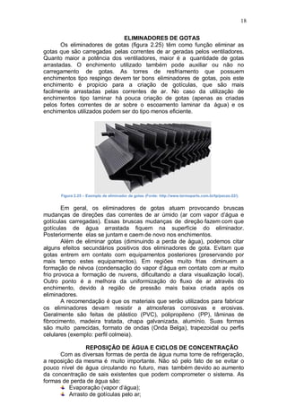 18
ELIMINADORES DE GOTAS
Os eliminadores de gotas (figura 2.25) têm como função eliminar as
gotas que são carregadas pelas correntes de ar geradas pelos ventiladores.
Quanto maior a potência dos ventiladores, maior é a quantidade de gotas
arrastadas. O enchimento utilizado também pode auxiliar ou não no
carregamento de gotas. As torres de resfriamento que possuem
enchimentos tipo respingo devem ter bons eliminadores de gotas, pois este
enchimento é propício para a criação de gotículas, que são mais
facilmente arrastadas pelas correntes de ar. No caso da utilização de
enchimentos tipo laminar há pouca criação de gotas (apenas as criadas
pelos fortes correntes de ar sobre o escoamento laminar da água) e os
enchimentos utilizados podem ser do tipo menos eficiente.
Figura 2.25 – Exemplo de eliminador de gotas (Fonte: http://www.termoparts.com.br/tp/pecas-22/).
Em geral, os eliminadores de gotas atuam provocando bruscas
mudanças de direções das correntes de ar úmido (ar com vapor d’água e
gotículas carregadas). Essas bruscas mudanças de direção fazem com que
gotículas de água arrastada fiquem na superfície do eliminador.
Posteriormente elas se juntam e caem de novo nos enchimentos.
Além de eliminar gotas (diminuindo a perda de água), podemos citar
alguns efeitos secundários positivos dos eliminadores de gota. Evitam que
gotas entrem em contato com equipamentos posteriores (preservando por
mais tempo estes equipamentos). Em regiões muito frias diminuem a
formação de névoa (condensação do vapor d’água em contato com ar muito
frio provoca a formação de nuvens, dificultando a clara visualização local).
Outro ponto é a melhora da uniformização do fluxo de ar através do
enchimento, devido à região de pressão mais baixa criada após os
eliminadores.
A recomendação é que os materiais que serão utilizados para fabricar
os eliminadores devam resistir a atmosferas corrosivas e erosivas.
Geralmente são feitas de plástico (PVC), polipropileno (PP), lâminas de
fibrocimento, madeira tratada, chapa galvanizada, alumínio. Suas formas
são muito parecidas, formato de ondas (Onda Belga), trapezoidal ou perfis
celulares (exemplo: perfil colmeia).
REPOSIÇÃO DE ÁGUA E CICLOS DE CONCENTRAÇÃO
Com as diversas formas de perda de água numa torre de refrigeração,
a reposição da mesma é muito importante. Não só pelo fato de se evitar o
pouco nível de água circulando no futuro, mas também devido ao aumento
da concentração de sais existentes que podem comprometer o sistema. As
formas de perda de água são:
Evaporação (vapor d’água);
Arrasto de gotículas pelo ar;
 