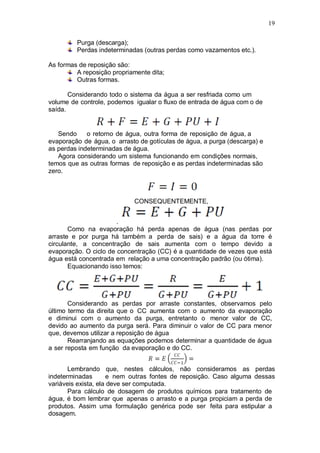 19
Purga (descarga);
Perdas indeterminadas (outras perdas como vazamentos etc.).
As formas de reposição são:
A reposição propriamente dita;
Outras formas.
Considerando todo o sistema da água a ser resfriada como um
volume de controle, podemos igualar o fluxo de entrada de água com o de
saída.
Sendo o retorno de água, outra forma de reposição de água, a
evaporação de água, o arrasto de gotículas de água, a purga (descarga) e
as perdas indeterminadas de água.
Agora considerando um sistema funcionando em condições normais,
temos que as outras formas de reposição e as perdas indeterminadas são
zero.
CONSEQUENTEMENTE,
.
Como na evaporação há perda apenas de água (nas perdas por
arraste e por purga há também a perda de sais) e a água da torre é
circulante, a concentração de sais aumenta com o tempo devido a
evaporação. O ciclo de concentração (CC) é a quantidade de vezes que está
água está concentrada em relação a uma concentração padrão (ou ótima).
Equacionando isso temos:
Considerando as perdas por arraste constantes, observamos pelo
último termo da direita que o CC aumenta com o aumento da evaporação
e diminui com o aumento da purga, entretanto o menor valor de CC,
devido ao aumento da purga será. Para diminuir o valor de CC para menor
que, devemos utilizar a reposição de água
Rearranjando as equações podemos determinar a quantidade de água
a ser reposta em função da evaporação e do CC.
Lembrando que, nestes cálculos, não consideramos as perdas
indeterminadas e nem outras fontes de reposição. Caso alguma dessas
variáveis exista, ela deve ser computada.
Para cálculo de dosagem de produtos químicos para tratamento de
água, é bom lembrar que apenas o arrasto e a purga propiciam a perda de
produtos. Assim uma formulação genérica pode ser feita para estipular a
dosagem.
 