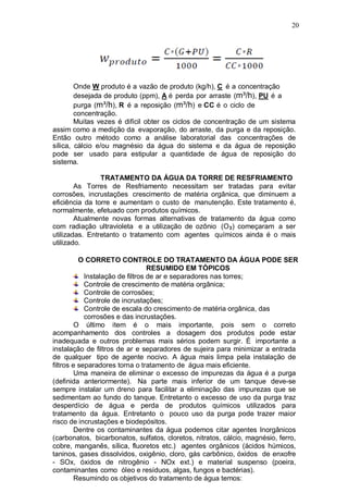 20
Onde W produto é a vazão de produto (kg/h), C é a concentração
desejada de produto (ppm), A é perda por arraste (m³/h), PU é a
purga (m³/h), R é a reposição (m³/h) e CC é o ciclo de
concentração.
Muitas vezes é difícil obter os ciclos de concentração de um sistema
assim como a medição da evaporação, do arraste, da purga e da reposição.
Então outro método como a análise laboratorial das concentrações de
sílica, cálcio e/ou magnésio da água do sistema e da água de reposição
pode ser usado para estipular a quantidade de água de reposição do
sistema.
TRATAMENTO DA ÁGUA DA TORRE DE RESFRIAMENTO
As Torres de Resfriamento necessitam ser tratadas para evitar
corrosões, incrustações crescimento de matéria orgânica, que diminuem a
eficiência da torre e aumentam o custo de manutenção. Este tratamento é,
normalmente, efetuado com produtos químicos.
Atualmente novas formas alternativas de tratamento da água como
com radiação ultravioleta e a utilização de ozônio (O3) começaram a ser
utilizadas. Entretanto o tratamento com agentes químicos ainda é o mais
utilizado.
O CORRETO CONTROLE DO TRATAMENTO DA ÁGUA PODE SER
RESUMIDO EM TÓPICOS
Instalação de filtros de ar e separadores nas torres;
Controle de crescimento de matéria orgânica;
Controle de corrosões;
Controle de incrustações;
Controle de escala do crescimento de matéria orgânica, das
corrosões e das incrustações.
O último item é o mais importante, pois sem o correto
acompanhamento dos controles a dosagem dos produtos pode estar
inadequada e outros problemas mais sérios podem surgir. É importante a
instalação de filtros de ar e separadores de sujeira para minimizar a entrada
de qualquer tipo de agente nocivo. A água mais limpa pela instalação de
filtros e separadores torna o tratamento de água mais eficiente.
Uma maneira de eliminar o excesso de impurezas da água é a purga
(definida anteriormente). Na parte mais inferior de um tanque deve-se
sempre instalar um dreno para facilitar a eliminação das impurezas que se
sedimentam ao fundo do tanque. Entretanto o excesso de uso da purga traz
desperdício de água e perda de produtos químicos utilizados para
tratamento da água. Entretanto o pouco uso da purga pode trazer maior
risco de incrustações e biodepósitos.
Dentre os contaminantes da água podemos citar agentes Inorgânicos
(carbonatos, bicarbonatos, sulfatos, cloretos, nitratos, cálcio, magnésio, ferro,
cobre, manganês, sílica, fluoretos etc.) agentes orgânicos (ácidos húmicos,
taninos, gases dissolvidos, oxigênio, cloro, gás carbônico, óxidos de enxofre
- SOx, óxidos de nitrogênio - NOx ext.) e material suspenso (poeira,
contaminantes como óleo e resíduos, algas, fungos e bactérias).
Resumindo os objetivos do tratamento de água temos:
 