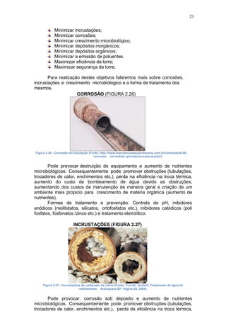 21
Minimizar incrustações;
Minimizar corrosões;
Minimizar crescimento microbiológico;
Minimizar depósitos inorgânicos;
Minimizar depósitos orgânicos;
Minimizar a emissão de poluentes.
Maximizar eficiência da torre;
Maximizar segurança da torre;
Para realização destes objetivos falaremos mais sobre corrosões,
incrustações e crescimento microbiológico e a forma de tratamento dos
mesmos.
CORROSÃO (FIGURA 2.26)
Figura 2.26 - Corrosão em tubulação (Fonte: http://www.manutencaoesuprimentos.com.br/conteudo/4148-
corrosao- em-metais--princípios-e-prevenção/).
Pode provocar destruição do equipamento e aumento de nutrientes
microbiológicos. Consequentemente pode promover obstruções (tubulações,
trocadores de calor, enchimentos etc.), perda na eficiência na troca térmica,
aumento do custo de bombeamento de água devido as obstruções,
aumentando dos custos de manutenção de maneira geral e criação de um
ambiente mais propicio para crescimento de matéria orgânica (aumento de
nutrientes).
Formas de tratamento e prevenção: Controle do pH, inibidores
anódicos (molibdatos, silicatos, ortofosfatos etc.), inibidores catódicos (poli
fosfatos, fosfonatos /zinco etc.) e tratamento eletrolítico.
INCRUSTAÇÕES (FIGURA 2.27)
Figura 2.27 - Incrustações de carbonato de cálcio (Fonte: Trovati, Joubert, Tratamento de água de
resfriamento, Araraquara-SP, Página 28, 2004).
Pode provocar, corrosão sob deposito e aumento de nutrientes
microbiológicos. Consequentemente pode promover obstruções (tubulações,
trocadores de calor, enchimentos etc.), perda de eficiência na troca térmica,
 