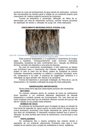 22
aumento do custo de bombeamento de água devido às obstruções, aumento
das manutenções de maneira geral e criação de um ambiente propicio para
crescimento de matéria orgânica (aumento de nutrientes).
Formas de tratamento e prevenção: Utilização de filtros de ar,
deionização por meio de tratamentos químicos, osmose reversa (processo
de separação de soluto) e utilização da purga (de modo adequado).
CRESCIMENTO MICROBIOLÓGICO (FIGURA 2.28)
Pode provocar biodepósitos, e o surgimento e crescimento de fungos,
algas e bactérias. Consequentemente pode promover obstruções
(tubulações, trocadores de calor, enchimentos etc.), redução da eficiência
térmica, corrosão sob depósitos e uma série de doenças.
No caso do crescimento microbiológico, é bom sabermos os fatores
que contribuem para o crescimento dos mesmos. Agentes contaminantes
podem vir pelo ar (sem uso de filtros), podem se multiplicar se tiverem
nutrientes necessários presentes no sistema e condições favoráveis como
pH, temperatura e luz solar. A presença de oxigênio/gás carbônico e a
velocidade da água também são fatores a se considerar.
Formas de tratamento e prevenção: Instalação de filtros de ar, uso de
dispersantes e de biocidas e utilização da purga (de modo adequado).
OBSERVAÇÕES IMPORTANTES
Dentro deste tema algumas observações pontuais são necessárias.
MOTORES
Os motores utilizados dentro do contexto de torres de resfriamento
ficam expostos a um ambiente altamente deteriorante de elevada
temperatura e umidade durante seu funcionamento. Por isso, deve ser um
motor projetado para este tipo de ambiente. Motores normais tem pouca vida
útil em relação ao seu projeto neste ambiente.
BOMBAS DE ÁGUA
Os sistemas de bombeamento para circulação da água na entrada da
torre (local de aspersão da água) quanto na saída (retorno da água para os
outros processos) consomem uma fração importante de gasto de energia
que deve ser considerado. É importante comentar também que é comum a
utilização de duas bombas para torres de resfriamento, uma principal e uma
reserva.
VENTILADORES
Os ventiladores têm o mesmo problema dos motores devido à
exposição de um ambiente deteriorante. Entretanto este caso é mais
simples de se resolver pois o projeto de ventiladores é menos trabalhoso.
 