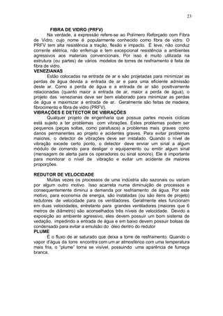23
FIBRA DE VIDRO (PRFV)
Na verdade, a expressão refere-se ao Polímero Reforçado com Fibra
de Vidro, cujo nome é popularmente conhecido como fibra de vidro. O
PRFV tem alta resistência a tração, flexão e impacto. É leve, não conduz
corrente elétrica, não enferruja e tem excepcional resistência a ambientes
agressivos aos materiais convencionais. Por isso é muito utilizada na
estrutura (ou partes) de vários modelos de torres de resfriamento é feita de
fibra de vidro.
VENEZIANAS
Estão colocadas na entrada de ar e são projetadas para minimizar as
perdas de água devida a entrada de ar e para uma eficiente admissão
deste ar. Como a perda de água e a entrada de ar são positivamente
relacionadas (quanto maior a entrada de ar, maior a perda de água), o
projeto das venezianas deve ser bem elaborado para minimizar as perdas
de água e maximizar a entrada de ar. Geralmente são feitas de madeira,
fibrocimento e fibra de vidro (PRFV).
VIBRAÇÕES E DETECTOR DE VIBRAÇÕES
Qualquer projeto de engenharia que possua partes moveis cíclicas
está sujeito a ter problemas com vibrações. Estes problemas podem ser
pequenos (peças soltas, como parafusos) a problemas mais graves como
danos permanentes ao projeto e acidentes graves. Para evitar problemas
maiores, o detector de vibrações deve ser instalado. Quando o nível de
vibração excede certo ponto, o detector deve enviar um sinal a algum
módulo de comando para desligar o equipamento ou emitir algum sinal
(mensagem de alerta para os operadores ou sinal sonoro). Ele é importante
para monitorar o nível de vibração e evitar um acidente de maiores
proporções.
REDUTOR DE VELOCIDADE
Muitas vezes os processos de uma indústria são sazonais ou variam
por algum outro motivo. Isso acarreta numa diminuição de processos e
consequentemente diminui a demanda por resfriamento de água. Por este
motivo, para economia de energia, são instaladas (ou são itens de projeto)
redutores de velocidade para os ventiladores. Geralmente eles funcionam
em duas velocidades, entretanto para grandes ventiladores (maiores que 6
metros de diâmetro) são aconselhados três níveis de velocidade. Devido a
exposição ao ambiente agressivo, eles devem possuir um bom sistema de
vedação, impedindo a entrada de água e em baixo devem possuir bolsas de
condensado para evitar a emulsão do óleo dentro do redutor
PLUME
É o fluxo de ar saturado que deixa a torre de resfriamento. Quando o
vapor d’água da torre encontra com um ar atmosférico com uma temperatura
mais fria, o “plume” torna se visível, possuindo uma aparência de fumaça
branca.
 