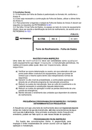 25
3 Condições Gerais
3.1 O formulário da Folha de Dados é padronizado no formato A4, conforme o
Anexo A.
3.2 Caso seja necessário a continuação da Folha de Dados, utilizar a última folha
do Anexo A.
3.3. Para preencher a legenda e rodapé da Folha de Dados do Anexo A devem ser
seguidos os requisitos da PETROBRAS N-381.
3.4. Na folha 1/4 da Folha de Dados, no espaço ao lado do nome de equipamento
(título), deve ser escrita a identificação da torre de resfriamento, de acordo com a
PETROBRAS N-1521.
RAZÕES PARA INSPEÇÃO
Uma torre de r e s f r i a m e n t o deve ser considerada como q u a l q u e r
outro equipamento que requer i n s p e ç ã o e manutenção periódicas. As
razões principais pelas quais deve ser inspecionada, sãoas
seguintes:
a) Verificar se ocorre deterioração ou avaria, em que extensão e até que
ponto pode afetar a estrutura do equipamento, para que possa ter
certeza que o mesmo opera dentro das indispensáveis normas de
segurança;
b) Garantir no alto nível de probabilidade, a continuidade operacional
através de um eficiente programa de manutenção preventiva;
c) Reduzir os custos de manutenção, face ao vulto do investimento e do
material necessário à substituição daquele deteriorado;
d) Reduzir os custos da operação e evitar as perdas decorrente de uma
parada de emergência;
e) Manter elevado o rendimento das unidades que dependem do sistema
de resfriamento.
FREQUÊNCIA EPROGRAMAÇÃO DEINSPEÇÃO / FATORES
DETERMINANTES DA FREQUENCIA
A frequência com que uma torre de resfriamento deve ser inspecionadadepende
dotipo de material de que ela éconstruída, alémdas características da água
com que ela é alimentada. Uma primeira avaliação desta frequência,
entretanto, poderá ser feita após os seis meses iniciais de operação.
PROGRAMAÇÃO PARA INSPEÇÃO
Em função das considerações acima. A programação para
inspeção ó então estabelecidas de comum acordo com os órgãos de
operação e manutenção.
 