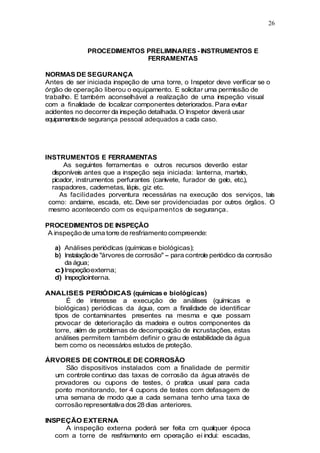 26
PROCEDIMENTOS PRELIMINARES - INSTRUMENTOS E
FERRAMENTAS
NORMAS DE SEGURANÇA
Antes de ser iniciada inspeção de uma torre, o Inspetor deve verificar se o
órgão de operação liberou o equipamento. E solicitar uma permissão de
trabalho. E também aconselhável a realização de uma inspeção visual
com a finalidade de localizar componentes deteriorados. Para evitar
acidentes no decorrer da inspeção detalhada. O Inspetor deverá usar
equipamentosde segurança pessoal adequados a cada caso.
INSTRUMENTOS E FERRAMENTAS
As seguintes ferramentas e outros recursos deverão estar
disponíveis antes que a inspeção seja iniciada: lanterna, martelo,
picador, instrumentos perfurantes (canivete, furador de gelo, etc.),
raspadores, cadernetas, lápis, giz etc.
As facilidades porventura necessárias na execução dos serviços, tais
como: andaime, escada, etc. Deve ser providenciadas por outros órgãos. O
mesmo acontecendo com os equipamentos de segurança.
PROCEDIMENTOS DE INSPEÇÃO
A inspeção de uma torre de resfriamento compreende:
a) Análises periódicas (químicas e biológicas);
b) Instalaçãode "árvores de corrosão" - para controle periódico da corrosão
da água;
c)Inspeçãoexterna;
d) Inspeçãointerna.
ANALISES PERIÓDICAS (químicas e biológicas)
É de interesse a execução de análises (químicas e
biológicas) periódicas da água, com a finalidade de identificar
tipos de contaminantes presentes na mesma e que possam
provocar de deterioração da madeira e outros componentes da
torre, além de problemas de decomposição de incrustações, estas
análises permitem também definir o grau de estabilidade da água
bem como os necessários estudos de proteção.
ÁRVORES DE CONTROLE DE CORROSÃO
São dispositivos instalados com a finalidade de permitir
um controle continuo das taxas de corrosão da água através de
provadores ou cupons de testes, ó pratica usual para cada
ponto monitorando, ter 4 cupons de testes com defasagem de
uma semana de modo que a cada semana tenho uma taxa de
corrosão representativa dos 28 dias anteriores.
INSPEÇÃO EXTERNA
A inspeção externa poderá ser feita cm qualquer época
com a torre de resfriamento em operação ei inclui: escadas,
 