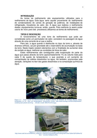 1
INTRODUÇÃO
As torres de resfriamento são equipamentos utilizados para o
resfriamento de água. Esta água seria aquela proveniente do resfriamento
de condensadores de usinas de geração de potência, de instalações de
refrigeração, trocadores de calor, etc. A água que realizou o resfriamento
destes equipamentos torna-se, então, quente. Para resfria-la (e assim poder
usa-la de novo para tais processos) utilizamos as torres de resfriamento.
TIPOS E DESCRIÇÃO
O funcionamento de uma torre de resfriamento que pode ser
considerada como um permutador de calor, consistem na passagem de água
através de uma corrente de ar que a resfria.
Para isto, a água quente é distribuída no topo da torre e, através de
diversos orifícios, cai por gravidade até o reservatório de acumulação na base
da torre. Neste trajeto existem elementos com a finalidade de aumentar área
de contato ar-água, melhorar as condições de troca de calor.
Estes resfriamentos são conseguidos pela evaporação de parte da
água que passa através da torre (aproximadamente 1% do volume total para
cada 5 de queda de temperatura), o que acarreta a um aumento de
concentração de sólidos dissolvidos na água. Há também, promovidas pela
aeração, variações no teor dos gases dissolvidos e na composição química da
água.
Figura 2.1 - Duas Torres de Resfriamento de tiragem natural da Estação de Energia Reaver Valley
localizadas no rio Ohio em Shippingport, Pensilvânia (Fonte: http://www.ecology.com/2012/06/05/water-
cooled-power-plants-warming- climate/, Credit: NRC/First Energy).
Figura 2.2 - Torre de resfriamento de tiragem mecânica (Fonte:
http://www.swlf.ait.ac.th/Old/Visu_CD/photo_collection/china/fieldvisit/Cooling%20Tower%20at%20%20the%2
0Inc ineration%20plant.JPG).
 