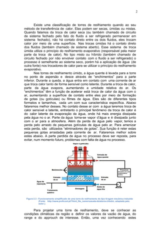 2
Existe uma classificação de torres de resfriamento quando ao seu
método de transferência de calor. Elas podem ser secas, úmidas ou mistas.
Quando falamos da troca de calor seca (ou também chamado de circuito
de sistema fechado pelo fato do fluido a ser refrigerado permanecer em
sistema fechado), não há contato direto entre os dois fluidos, eles trocam
calor por meio de uma superfície. Nas trocas úmidas há o contato direto
dos fluidos (também chamado de sistema aberto). Esse sistema de troca
úmida utiliza o princípio do resfriamento evaporativo (responsável pela maior
parte da troca de calor). No tipo misto ou híbrido (também chamado de
circuito fechado por não envolver contato com o fluido a ser refrigerado) o
processo é semelhante ao sistema seco, porém há a aplicação de água (de
outra fonte) nos trocadores de calor para se utilizar o princípio do resfriamento
evaporativo.
Nas torres de resfriamento úmido, a água quente é levada para a torre
no ponto de aspersão e desce através de “enchimentos” para a parte
inferior. Durante a queda, a água entra em contato com uma corrente de ar
que troca calor tanto de forma sensível como latente. Durante a troca de calor,
parte da água evapora, aumentando a umidade relativa do ar. Os
“enchimentos” têm a função de acelerar está troca de calor da água com o
ar, aumentando a superfície de contato entre eles por meio de formação
de gotas (ou gotículas) ou filmes de água. Eles são de diferentes tipos
formatos e tamanhos, cada um com sua característica específica. Abaixo
falaremos melhor desses. No contato desse ar com a água teremos troca de
calor sensível e latente, entretanto o principal fenômeno da troca de calor é
do calor latente da evaporação da água, onde há mais energia dissipada
pela água no o ar. Parte da água torna-se vapor d’água e é dissipada junto
com o ar para a atmosfera. Além da perda de água pelo vapor, temos a
perda pelo arrasto de pequenas gotículas de água pelo ar. Para amenizar
esta perda, são utilizados “eliminadores de gotas”. Sua função é reter estas
pequenas gotas arrastadas pela corrente de ar. Falaremos melhor sobre
estes abaixo. A parte perdida de água no processo deve ser reposta, para
evitar, num momento futuro, problemas com falta de água no processo.
Figura 2.3 - Funcionamento simplificado de uma torre de resfriamento do tipo tiragem mecânica induzida
(Fonte: http://www.proficool.pl/?html_file_name=zasada-dzialania-chlodni, adaptada pelo
autor.).
Para projetar uma torre de resfriamento, deve se conhecer as
condições climáticas da região e definir os valores da vazão de água, do
range e do approuch de interesse. Então, uma vez conhecendo estes
 