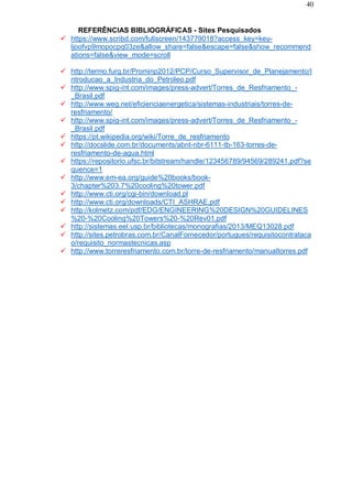 40
REFERÊNCIAS BIBLIOGRÁFICAS - Sites Pesquisados
 https://www.scribd.com/fullscreen/143779018?access_key=key-
ljoofvp9mopocpq03ze&allow_share=false&escape=false&show_recommend
ations=false&view_mode=scroll
 http://termo.furg.br/Prominp2012/PCP/Curso_Supervisor_de_Planejamento/I
ntroducao_a_Industria_do_Petroleo.pdf
 http://www.spig-int.com/images/press-advert/Torres_de_Resfriamento_-
_Brasil.pdf
 http://www.weg.net/eficienciaenergetica/sistemas-industriais/torres-de-
resfriamento/
 http://www.spig-int.com/images/press-advert/Torres_de_Resfriamento_-
_Brasil.pdf
 https://pt.wikipedia.org/wiki/Torre_de_resfriamento
 http://docslide.com.br/documents/abnt-nbr-6111-tb-163-torres-de-
resfriamento-de-agua.html
 https://repositorio.ufsc.br/bitstream/handle/123456789/94569/289241.pdf?se
quence=1
 http://www.em-ea.org/guide%20books/book-
3/chapter%203.7%20cooling%20tower.pdf
 http://www.cti.org/cgi-bin/download.pl
 http://www.cti.org/downloads/CTI_ASHRAE.pdf
 http://kolmetz.com/pdf/EDG/ENGINEERING%20DESIGN%20GUIDELINES
%20-%20Cooling%20Towers%20-%20Rev01.pdf
 http://sistemas.eel.usp.br/bibliotecas/monografias/2013/MEQ13028.pdf
 http://sites.petrobras.com.br/CanalFornecedor/portugues/requisitocontrataca
o/requisito_normastecnicas.asp
 http://www.torreresfriamento.com.br/torre-de-resfriamento/manualtorres.pdf
 