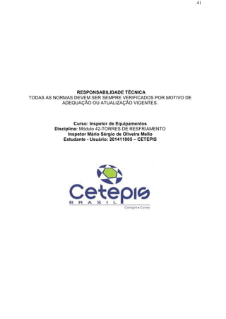 41
RESPONSABILIDADE TÉCNICA
TODAS AS NORMAS DEVEM SER SEMPRE VERIFICADOS POR MOTIVO DE
ADEQUAÇÃO OU ATUALIZAÇÃO VIGENTES.
Curso: Inspetor de Equipamentos
Disciplina: Módulo 42-TORRES DE RESFRIAMENTO
Inspetor Mário Sérgio de Oliveira Mello
Estudante - Usuário: 201411005 – CETEPIS
 