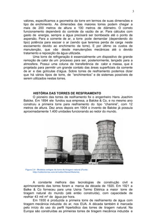 3
valores, especificamos a geometria da torre em termos de suas dimensões e
tipo de enchimento. As dimensões das maiores torres podem chegar a
mais de 200 metros de altura e 100 metros de diâmetro. O correto
funcionamento dependerá do controle da vazão de ar. Para cálculos com
gasto de energia, sempre a água precisará ser bombeada até o ponto de
aspersão. Para a corrente de ar, a torre pode demandar (dependendo do
tipo) potência para escoar o ar (sendo que teremos perda de carga neste
escoamento devido ao enchimento da torre). E por último os custos de
manutenção, que vão desde manutenções mecânicas até o devido
tratamento e reposição da água utilizada.
Uma torre de refrigeração é essencialmente um dispositivo de grande
remoção de calor de um processo para ser, posteriormente, lançado para a
atmosfera. Possui uma coluna de transferência de calor e massa, que é
projetada para permitir um grande contato das áreas superficiais da corrente
de ar e das gotículas d’água. Sobre torres de resfriamento podemos dizer
que há vários tipos de torre, de “enchimentos” e de sistemas possíveis de
serem utilizados nestas torres.
HISTÓRIA DAS TORRES DE RESFRIAMENTO
O pioneiro das torres de resfriamento foi o engenheiro Hans Joachim
Balcke. Em 1894 ele fundou sua empresa, a Balcke & Co, e no mesmo ano
construiu a primeira torre para resfriamento do tipo “chaminé”, com 12
metros de altura. Dez anos depois em 1904 o invento de Balcke já possuía
aproximadamente 1.400 unidades funcionando ao redor do mundo.
Figura 2.4 - Modelos antigos de torre de tiragem natural (Fonte:
http://vettortorres.com.br/vettor/Home/Historia).
A constante melhora das tecnologias de construção civil e
aprimoramento das torres foram a marca da década de 1920. Em 1921 a
Balke & Co forneceu para uma Usina Termo Elétrica a maior torre de
tiragem natural do mundo (até então construída), com capacidade de
resfriar 43 mil m³ de água por hora.
Em 1930 é produzida a primeira torre de resfriamento de água com
tiragem mecânica induzida do ar, nos EUA. A década também é marcada
pelo início do uso do perfil hiperbólico das torres de tiragem natural. Na
Europa são construídas as primeiras torres de tiragem mecânica induzida e
 