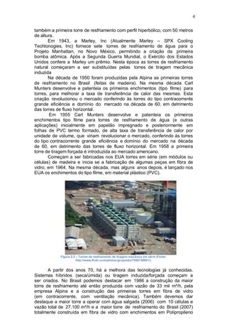 4
também a primeira torre de resfriamento com perfil hiperbólico, com 50 metros
de altura.
Em 1943, a Marley, Inc (Atualmente Marley – SPX Cooling
Techlonogies, Inc) fornece sete torres de resfriamento de água para o
Projeto Manhattan, no Novo México, permitindo a criação da primeira
bomba atômica. Após a Segunda Guerra Mundial, o Exército dos Estados
Unidos confere a Marley um prêmio. Nesta época as torres de resfriamento
natural começaram a ser substituídas pelas torres de tiragem mecânica
induzida
Na década de 1950 foram produzidas pela Alpina as primeiras torres
de resfriamento no Brasil (feitas de madeira). Na mesma década Carl
Munters desenvolve e patenteia os primeiros enchimentos (tipo filme) para
torres, para melhorar a taxa de transferência de calor das mesmas. Esta
criação revolucionou o mercado conferindo às torres do tipo contracorrente
grande eficiência e domínio do mercado na década de 60, em detrimento
das torres de fluxo horizontal.
Em 1955 Carl Munters desenvolve e patenteia os primeiros
enchimentos tipo filme para torres de resfriamento de água (e outras
aplicações) inicialmente em papelão impregnado e posteriormente em
folhas de PVC termo formado, de alta taxa de transferência de calor por
unidade de volume, que viriam revolucionar o mercado, conferindo às torres
do tipo contracorrente grande eficiência e domínio do mercado na década
de 60, em detrimento das torres de fluxo horizontal. Em 1958 a primeira
torre de tiragem forçada é introduzida ao mercado americano.
Começam a ser fabricadas nos EUA torres em série (em módulos ou
células) de madeira e inicia se a fabricação de algumas peças em fibra de
vidro, em 1964. Na mesma década, mas alguns anos depois, é lançado nos
EUA os enchimentos do tipo filme, em material plástico (PVC).
Figura 2.5 – Torres de resfriamento de tiragem mecânica em série (Fonte:
http://www.flickr.com/photos/grupoebx/7068748861/).
A partir dos anos 70, há a melhora das tecnologias já conhecidas.
Sistemas híbridos (seca/úmida) ou tiragem induzida/forçada começam a
ser criados. No Brasil podemos destacar em 1986 a construção da maior
torre de resfriamento até então produzida com vazão de 33 mil m³/h, pela
empresa Alpina e a construção das primeiras torres em fibra de vidro
(em contracorrente, com ventilação mecânica). Também devemos dar
destaque a maior torre a operar com água salgada (2006) com 10 células e
vazão total de 27.100 m³/h e a maior torre de resfriamento do Brasil (2007)
totalmente construída em fibra de vidro com enchimentos em Polipropileno
 
