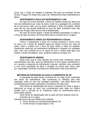 7
forma que o fluido de trabalho é resfriado. Ele pode ser resfriado de três
formas. A figura 2.8 ilustra dois casos de resfriamento úmido (resfriamento a
água).
RESFRIAMENTO SECO (OU RESFRIAMENTO A AR)
No caso de circuito fechado, o fluido de trabalho passa por dentro da
torre de resfriamento por meio de dutos, onde há a passagem de correntes
de ar que trocam calor com os dutos, resfriando o fluido de trabalho. Neste
caso não há uma grande eficiência na troca de calor, entretanto como não
temos uso de água, este recurso não é desperdiçado.
No caso de circuito aberto, o fluido de trabalho empregado é a água e
a troca de calor acontece de forma direta entre a corrente de ar e a água.
RESFRIAMENTO ÚMIDO (OU RESFRIAMENTO A ÁGUA)
Temos o resfriamento à água em circuitos fechados e assim como
no caso a ar, o fluido de trabalho passa por dentro da torre por meio de
dutos, onde o contato com o fluxo de água resfria o fluido de trabalho.
Geralmente neste tipo de resfriamento geralmente é utilizado um ventilador
para criar uma corrente de ar no corpo da torre e resfriar está água que
resfriou o fluido de trabalho, como podemos observar na figura 2.8.
RESFRIAMENTO HÍBRIDO
Neste caso (que é mais utilizado em torres mais modernas), temos
características dos dois tipos de resfriamento. A torre possui resfriamento a
ar e quando a demanda de resfriamento é grande, sprinters são acionados
e uma certa quantidade de água é lançada nos dutos para trocar calor
por evaporação, tornando o processo de resfriamento muito mais eficiente.
MÉTODOS DE EXPOSIÇÃO DA ÁGUA À CORRENTES DE AR
A exposição da água frente à corrente de ar é algo muito importante
nas torres de resfriamento. São numerosos os métodos para esta
exposição, cada um com sua vantagem específica, mas todos devem ser
considerados pera melhor aplicação e rendimento em cada caso.
Uma forma de classificação das torres é baseada em como a água é
distribuída ao longo da torre (nos enchimentos) para obter um melhor
contato com a corrente de ar. Falaremos sobre os enchimentos mais a
frente neste capítulo.
Outra forma de classificação são os tipos de fluxo relativos entre as
correntes de ar e água.
Entende se por isso que existem dois métodos:
Torres de fluxo em contracorrente (figura 2.9);
Torres de fluxo cruzado (figura 2.10).
 