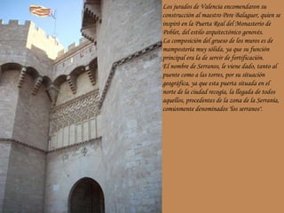 Los jurados de Valencia encomendaron su construcción al maestro Pere Balaguer, quien se inspiró en la Puerta Real del Monasterio de Poblet, del estilo arquitectónico genovés. La composición del grueso de los muros es de mampostería muy sólida, ya que su función principal era la de servir de fortificación. El nombre de Serranos, le viene dado, tanto al puente como a las torres, por su situación geográfica, ya que esta puerta situada en el norte de la ciudad recogía, la llegada de todos aquellos, procedentes de la zona de la Serranía, comúnmente denominados "los serranos".  