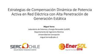 Estrategias de Compensación Dinámica de Potencia
Activa en Red Eléctrica con Alta Penetración de
Generación Estática
Miguel Torres
Laboratorio de Sistemas y Energía Renovable (LaSER)
Departamento de Ingeniería Eléctrica
Universidad de Concepción
miguel.torres@udec.cl
 