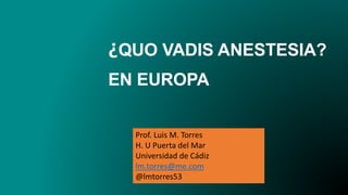 ¿QUO VADIS ANESTESIA?
EN EUROPA
Prof. Luis M. Torres
H. U Puerta del Mar
Universidad de Cádiz
lm.torres@me.com
@lmtorres53
 