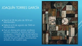 JOAQUÍN TORRES GARCÍA
 Nació el 28 de julio de 1874 en
Montevideo.
 Falleció el 8 de agosto de 1949 en
Montevideo.
 Fue un destacado pintor, profesor,
escritor, escultor y teórico del arte
uruguayo. Creador del Universalismo
constructivo y del Taller Torres García,
uno de los principales movimientos
artísticos de nuestro país.
 